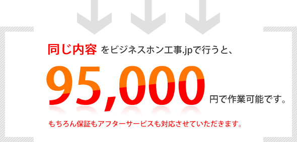 同じ内容をビジネスホン工事.jpで行うと、95,000円で作業可能です。もちろん保証もアフターサービスも対応させていただきます。
